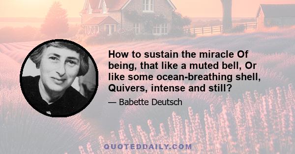 How to sustain the miracle Of being, that like a muted bell, Or like some ocean-breathing shell, Quivers, intense and still?