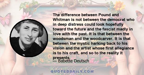 The difference between Pound and Whitman is not between the democrat who in deep distress could look hopefully toward the future and the fascist madly in love with the past. It is that between the woodsman and the