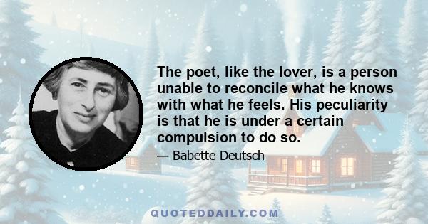 The poet, like the lover, is a person unable to reconcile what he knows with what he feels. His peculiarity is that he is under a certain compulsion to do so.