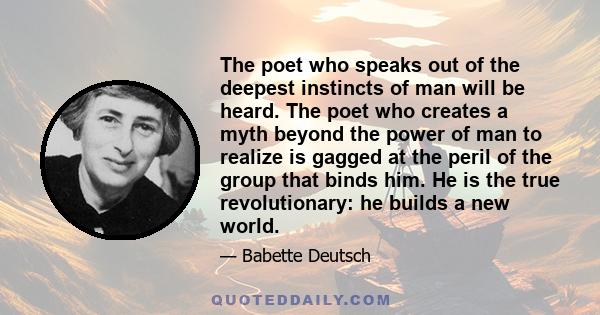 The poet who speaks out of the deepest instincts of man will be heard. The poet who creates a myth beyond the power of man to realize is gagged at the peril of the group that binds him. He is the true revolutionary: he