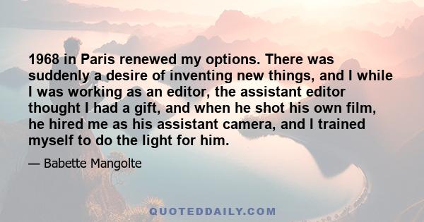 1968 in Paris renewed my options. There was suddenly a desire of inventing new things, and I while I was working as an editor, the assistant editor thought I had a gift, and when he shot his own film, he hired me as his 