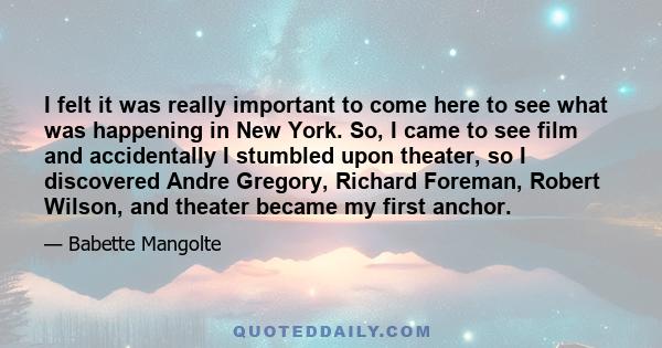 I felt it was really important to come here to see what was happening in New York. So, I came to see film and accidentally I stumbled upon theater, so I discovered Andre Gregory, Richard Foreman, Robert Wilson, and