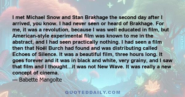 I met Michael Snow and Stan Brakhage the second day after I arrived, you know. I had never seen or heard of Brakhage. For me, it was a revolution, because I was well educated in film, but American-style experimental