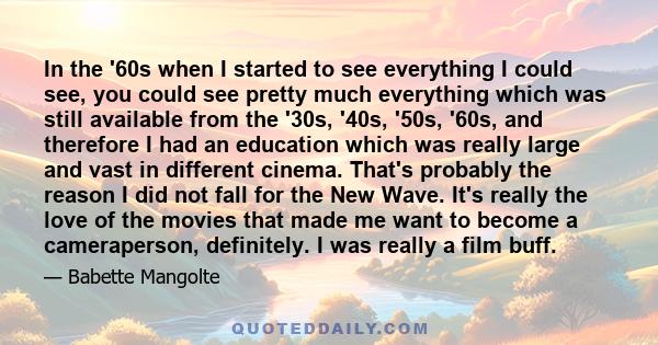 In the '60s when I started to see everything I could see, you could see pretty much everything which was still available from the '30s, '40s, '50s, '60s, and therefore I had an education which was really large and vast