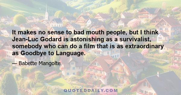 It makes no sense to bad mouth people, but I think Jean-Luc Godard is astonishing as a survivalist, somebody who can do a film that is as extraordinary as Goodbye to Language.