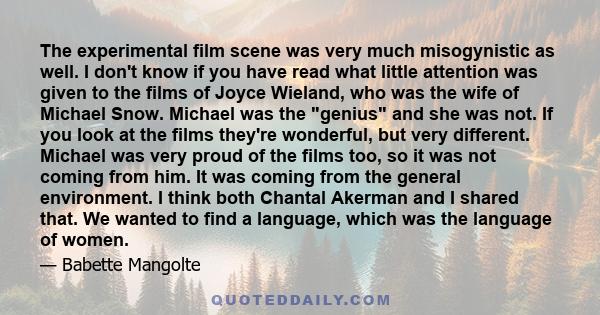 The experimental film scene was very much misogynistic as well. I don't know if you have read what little attention was given to the films of Joyce Wieland, who was the wife of Michael Snow. Michael was the genius and