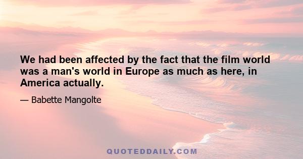 We had been affected by the fact that the film world was a man's world in Europe as much as here, in America actually.