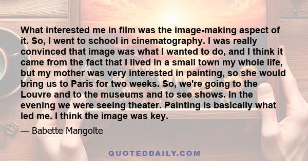 What interested me in film was the image-making aspect of it. So, I went to school in cinematography. I was really convinced that image was what I wanted to do, and I think it came from the fact that I lived in a small