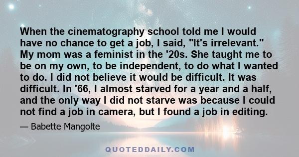 When the cinematography school told me I would have no chance to get a job, I said, It's irrelevant. My mom was a feminist in the '20s. She taught me to be on my own, to be independent, to do what I wanted to do. I did