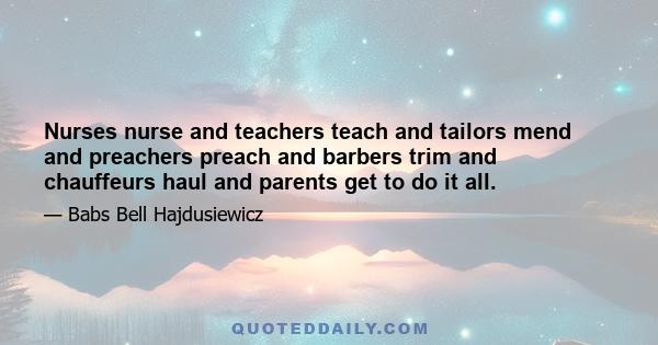 Nurses nurse and teachers teach and tailors mend and preachers preach and barbers trim and chauffeurs haul and parents get to do it all.