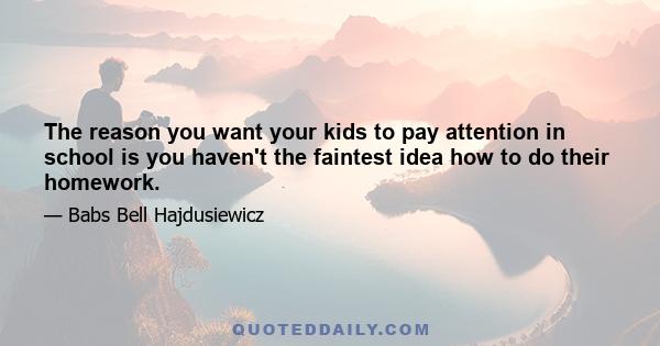 The reason you want your kids to pay attention in school is you haven't the faintest idea how to do their homework.