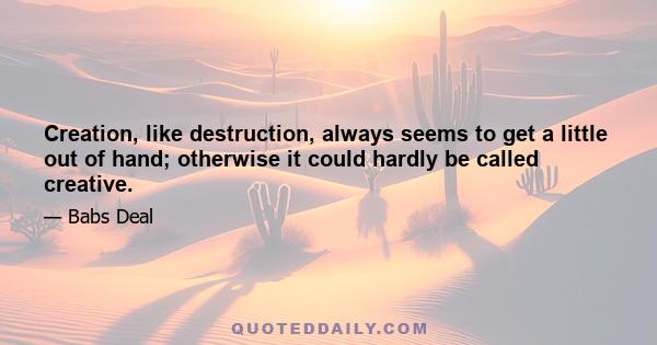 Creation, like destruction, always seems to get a little out of hand; otherwise it could hardly be called creative.