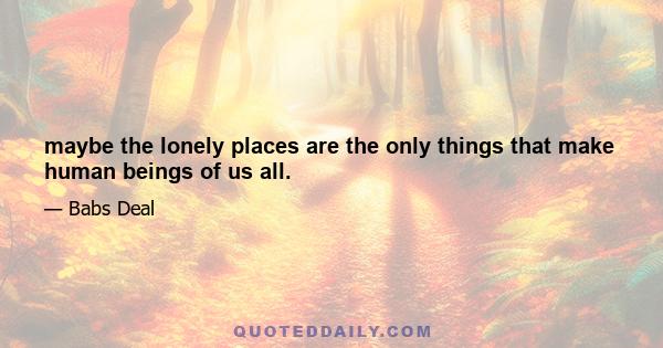 maybe the lonely places are the only things that make human beings of us all.