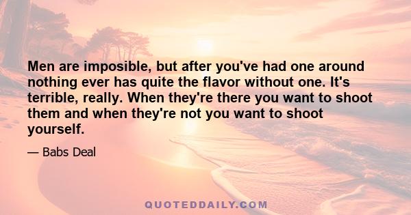 Men are imposible, but after you've had one around nothing ever has quite the flavor without one. It's terrible, really. When they're there you want to shoot them and when they're not you want to shoot yourself.