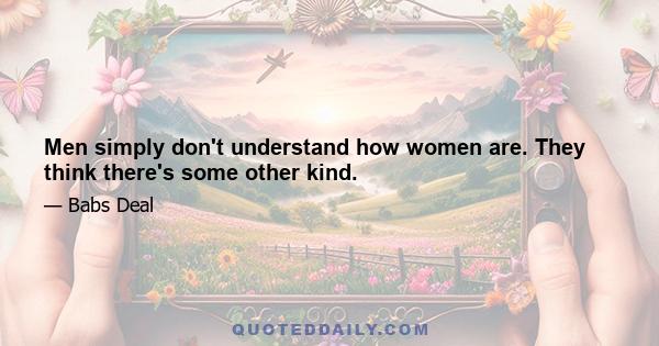 Men simply don't understand how women are. They think there's some other kind.