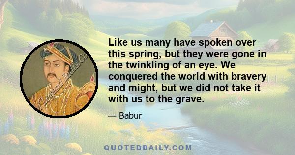 Like us many have spoken over this spring, but they were gone in the twinkling of an eye. We conquered the world with bravery and might, but we did not take it with us to the grave.