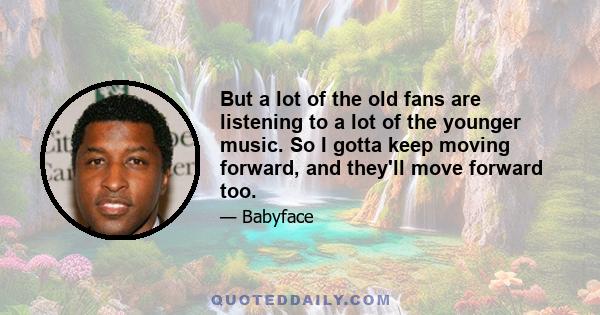 But a lot of the old fans are listening to a lot of the younger music. So I gotta keep moving forward, and they'll move forward too.