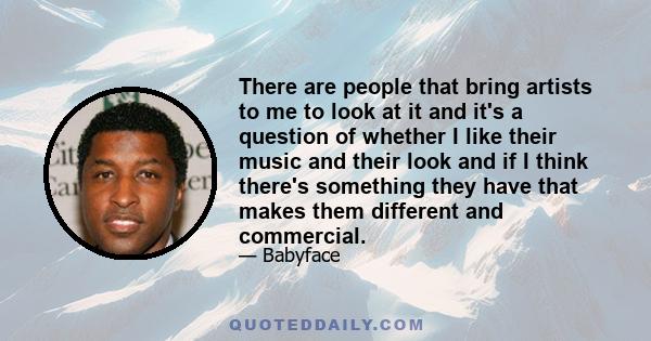 There are people that bring artists to me to look at it and it's a question of whether I like their music and their look and if I think there's something they have that makes them different and commercial.