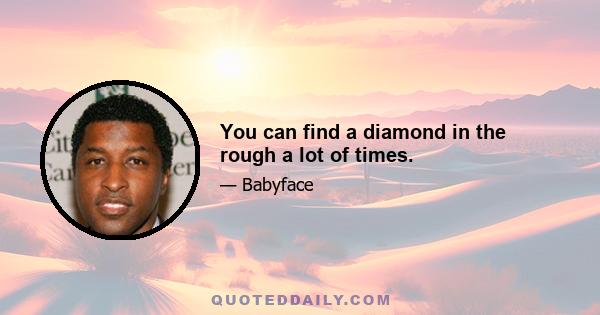 You can find a diamond in the rough a lot of times.