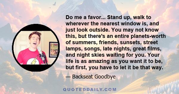 Do me a favor... Stand up, walk to wherever the nearest window is, and just look outside. You may not know this, but there's an entire planets-worth of summers, friends, sunsets, street lamps, songs, late nights, great