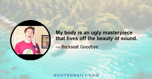 My body is an ugly masterpiece that lives off the beauty of sound.