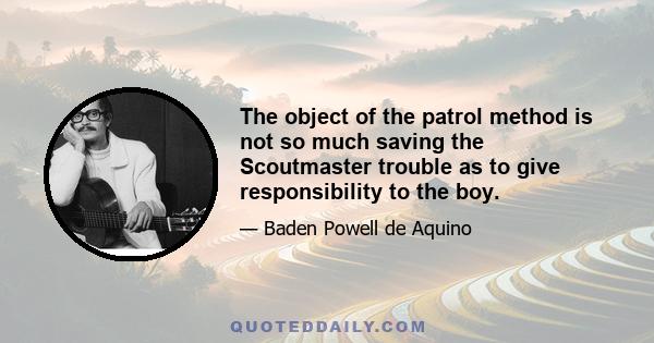 The object of the patrol method is not so much saving the Scoutmaster trouble as to give responsibility to the boy.