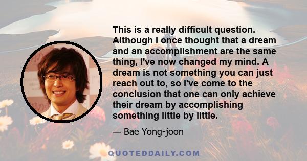 This is a really difficult question. Although I once thought that a dream and an accomplishment are the same thing, I've now changed my mind. A dream is not something you can just reach out to, so I've come to the