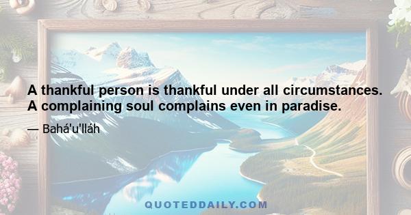 A thankful person is thankful under all circumstances. A complaining soul complains even in paradise.