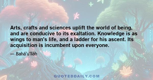 Arts, crafts and sciences uplift the world of being, and are conducive to its exaltation. Knowledge is as wings to man's life, and a ladder for his ascent. Its acquisition is incumbent upon everyone.