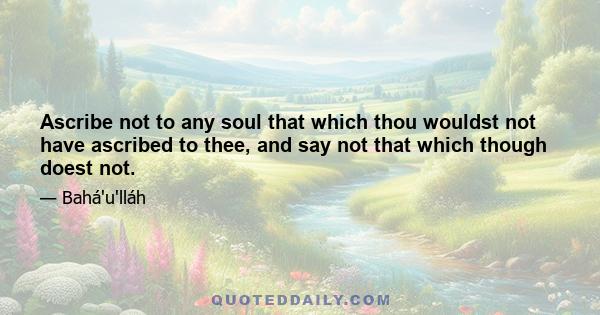 Ascribe not to any soul that which thou wouldst not have ascribed to thee, and say not that which though doest not.