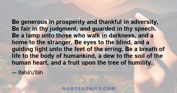 Be generous in prosperity and thankful in adversity, Be fair in thy judgment, and guarded in thy speech. Be a lamp unto those who walk in darkness, and a home to the stranger. Be eyes to the blind, and a guiding light