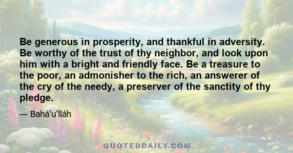 Be generous in prosperity, and thankful in adversity. Be worthy of the trust of thy neighbor, and look upon him with a bright and friendly face. Be a treasure to the poor, an admonisher to the rich, an answerer of the