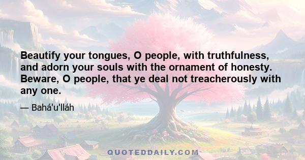 Beautify your tongues, O people, with truthfulness, and adorn your souls with the ornament of honesty. Beware, O people, that ye deal not treacherously with any one.