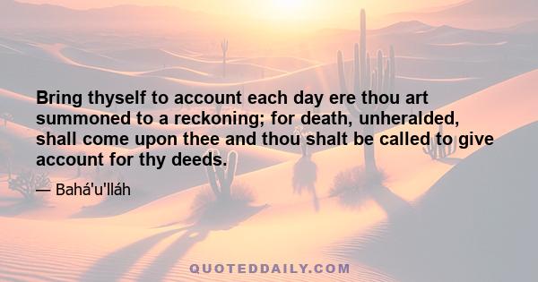 Bring thyself to account each day ere thou art summoned to a reckoning; for death, unheralded, shall come upon thee and thou shalt be called to give account for thy deeds.