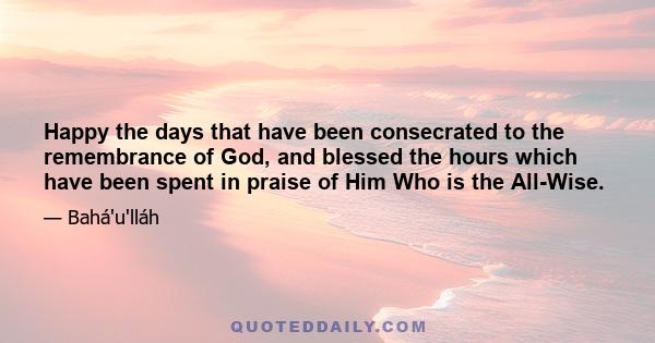 Happy the days that have been consecrated to the remembrance of God, and blessed the hours which have been spent in praise of Him Who is the All-Wise.