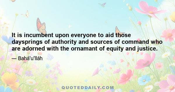 It is incumbent upon everyone to aid those daysprings of authority and sources of command who are adorned with the ornamant of equity and justice.