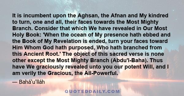 It is incumbent upon the Aghsan, the Afnan and My kindred to turn, one and all, their faces towards the Most Mighty Branch. Consider that which We have revealed in Our Most Holy Book: 'When the ocean of My presence hath 