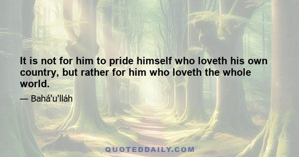 It is not for him to pride himself who loveth his own country, but rather for him who loveth the whole world.