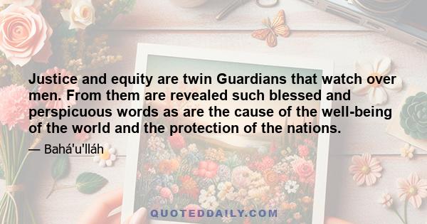 Justice and equity are twin Guardians that watch over men. From them are revealed such blessed and perspicuous words as are the cause of the well-being of the world and the protection of the nations.