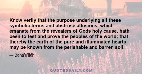 Know verily that the purpose underlying all these symbolic terms and abstruse allusions, which emanate from the revealers of Gods holy cause, hath been to test and prove the peoples of the world; that thereby the earth