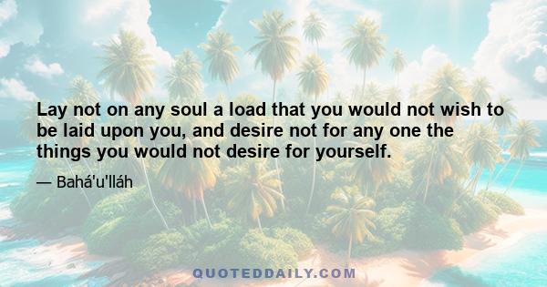 Lay not on any soul a load that you would not wish to be laid upon you, and desire not for any one the things you would not desire for yourself.