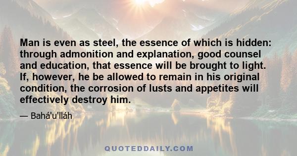 Man is even as steel, the essence of which is hidden: through admonition and explanation, good counsel and education, that essence will be brought to light. If, however, he be allowed to remain in his original