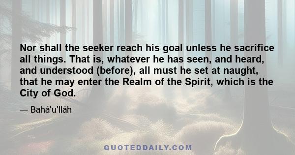 Nor shall the seeker reach his goal unless he sacrifice all things. That is, whatever he has seen, and heard, and understood (before), all must he set at naught, that he may enter the Realm of the Spirit, which is the