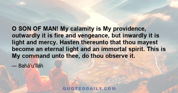 O SON OF MAN! My calamity is My providence, outwardly it is fire and vengeance, but inwardly it is light and mercy. Hasten thereunto that thou mayest become an eternal light and an immortal spirit. This is My command