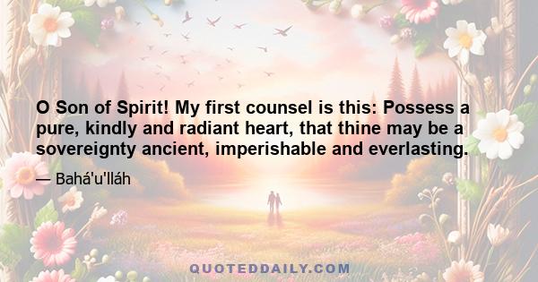 O Son of Spirit! My first counsel is this: Possess a pure, kindly and radiant heart, that thine may be a sovereignty ancient, imperishable and everlasting.