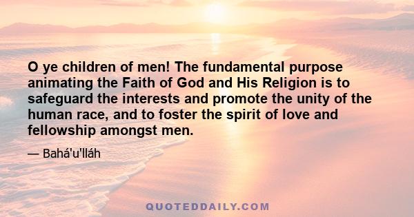 O ye children of men! The fundamental purpose animating the Faith of God and His Religion is to safeguard the interests and promote the unity of the human race, and to foster the spirit of love and fellowship amongst