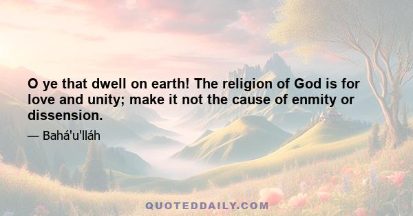 O ye that dwell on earth! The religion of God is for love and unity; make it not the cause of enmity or dissension.