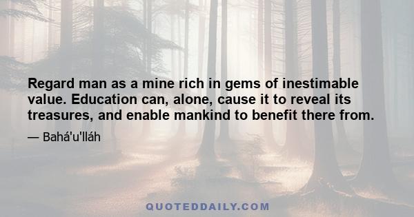 Regard man as a mine rich in gems of inestimable value. Education can, alone, cause it to reveal its treasures, and enable mankind to benefit there from.