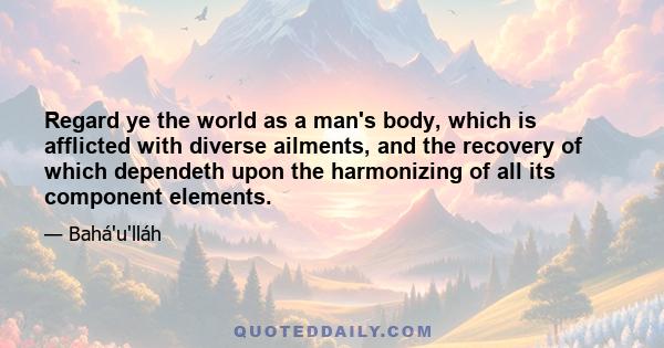 Regard ye the world as a man's body, which is afflicted with diverse ailments, and the recovery of which dependeth upon the harmonizing of all its component elements.