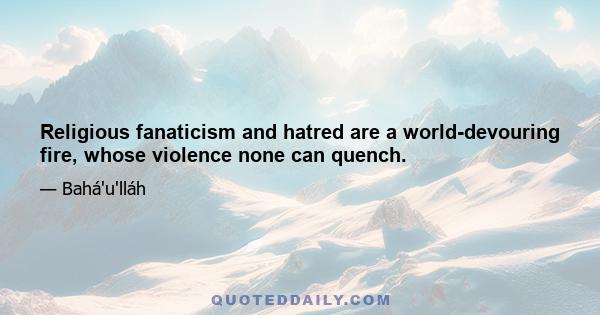 Religious fanaticism and hatred are a world-devouring fire, whose violence none can quench.